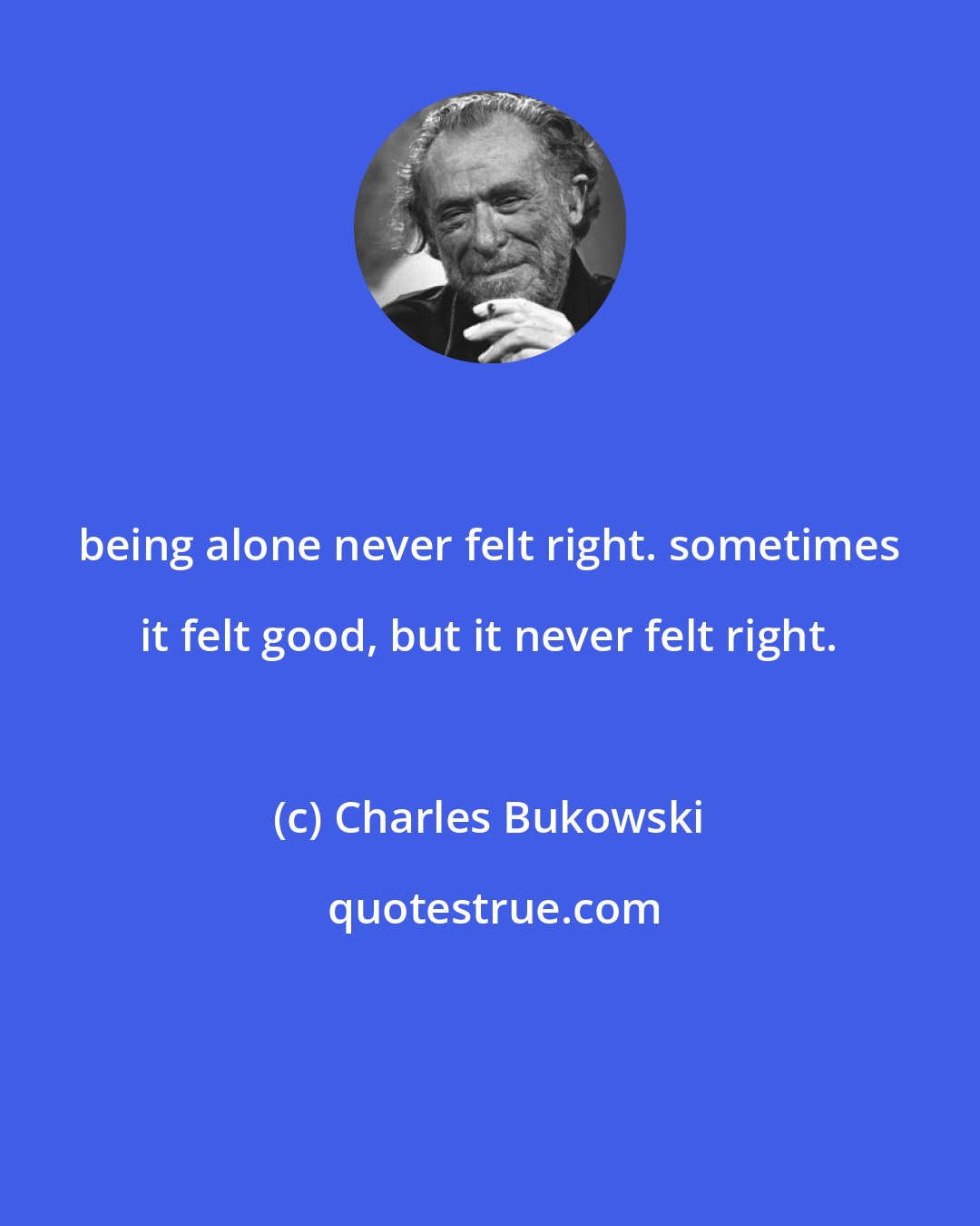 Charles Bukowski: being alone never felt right. sometimes it felt good, but it never felt right.