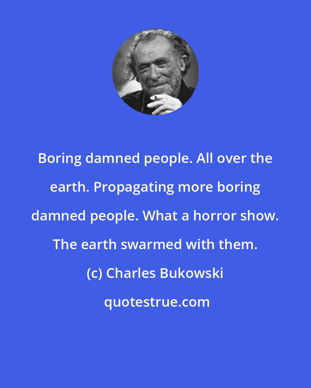 Charles Bukowski: Boring damned people. All over the earth. Propagating more boring damned people. What a horror show. The earth swarmed with them.