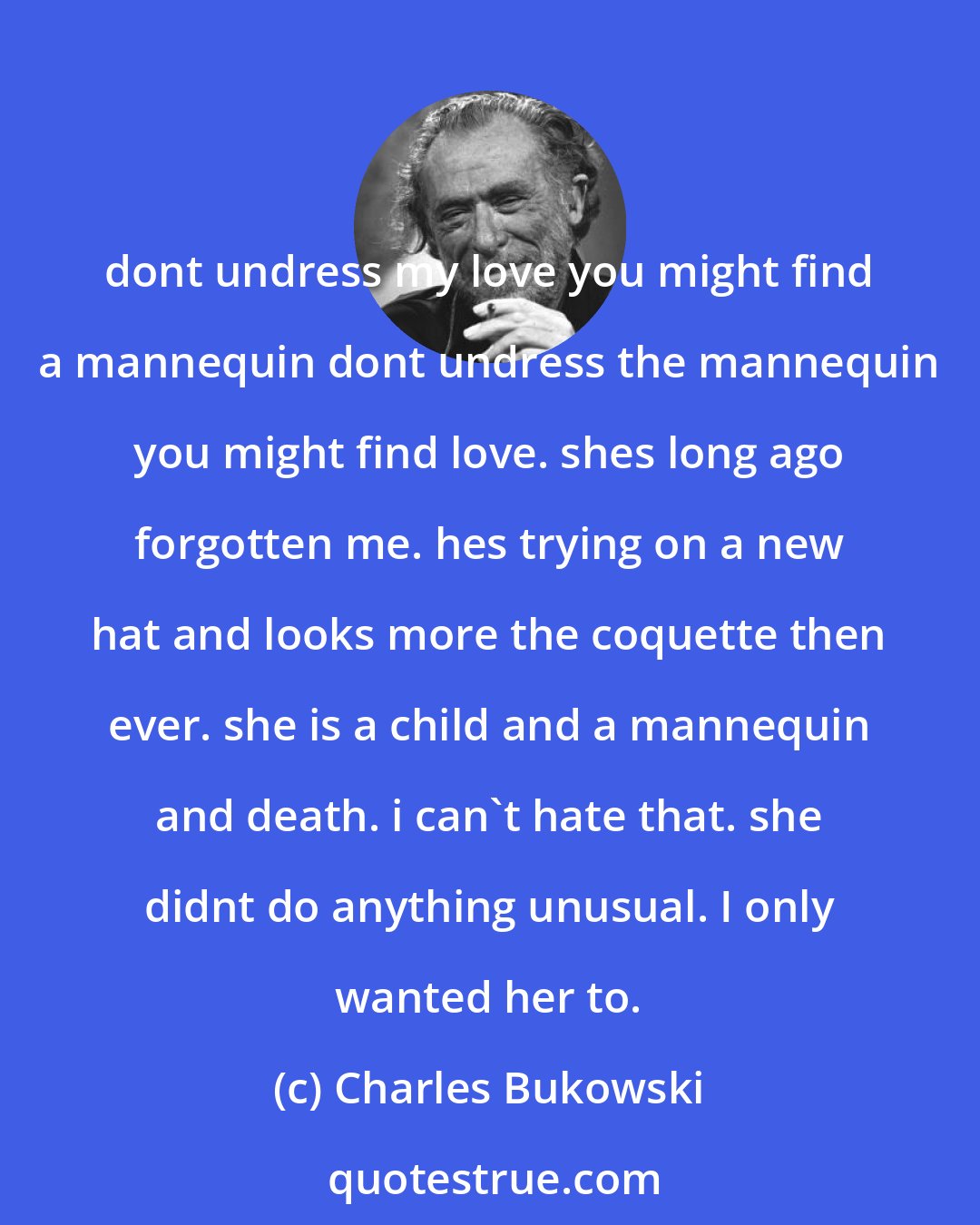 Charles Bukowski: dont undress my love you might find a mannequin dont undress the mannequin you might find love. shes long ago forgotten me. hes trying on a new hat and looks more the coquette then ever. she is a child and a mannequin and death. i can't hate that. she didnt do anything unusual. I only wanted her to.