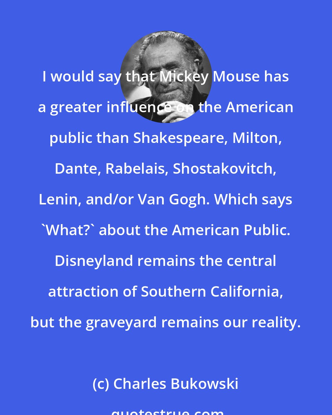 Charles Bukowski: I would say that Mickey Mouse has a greater influence on the American public than Shakespeare, Milton, Dante, Rabelais, Shostakovitch, Lenin, and/or Van Gogh. Which says 'What?' about the American Public. Disneyland remains the central attraction of Southern California, but the graveyard remains our reality.