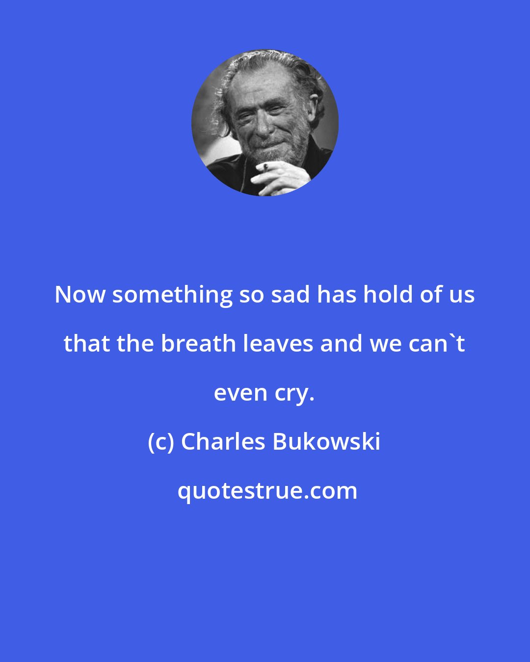 Charles Bukowski: Now something so sad has hold of us that the breath leaves and we can't even cry.