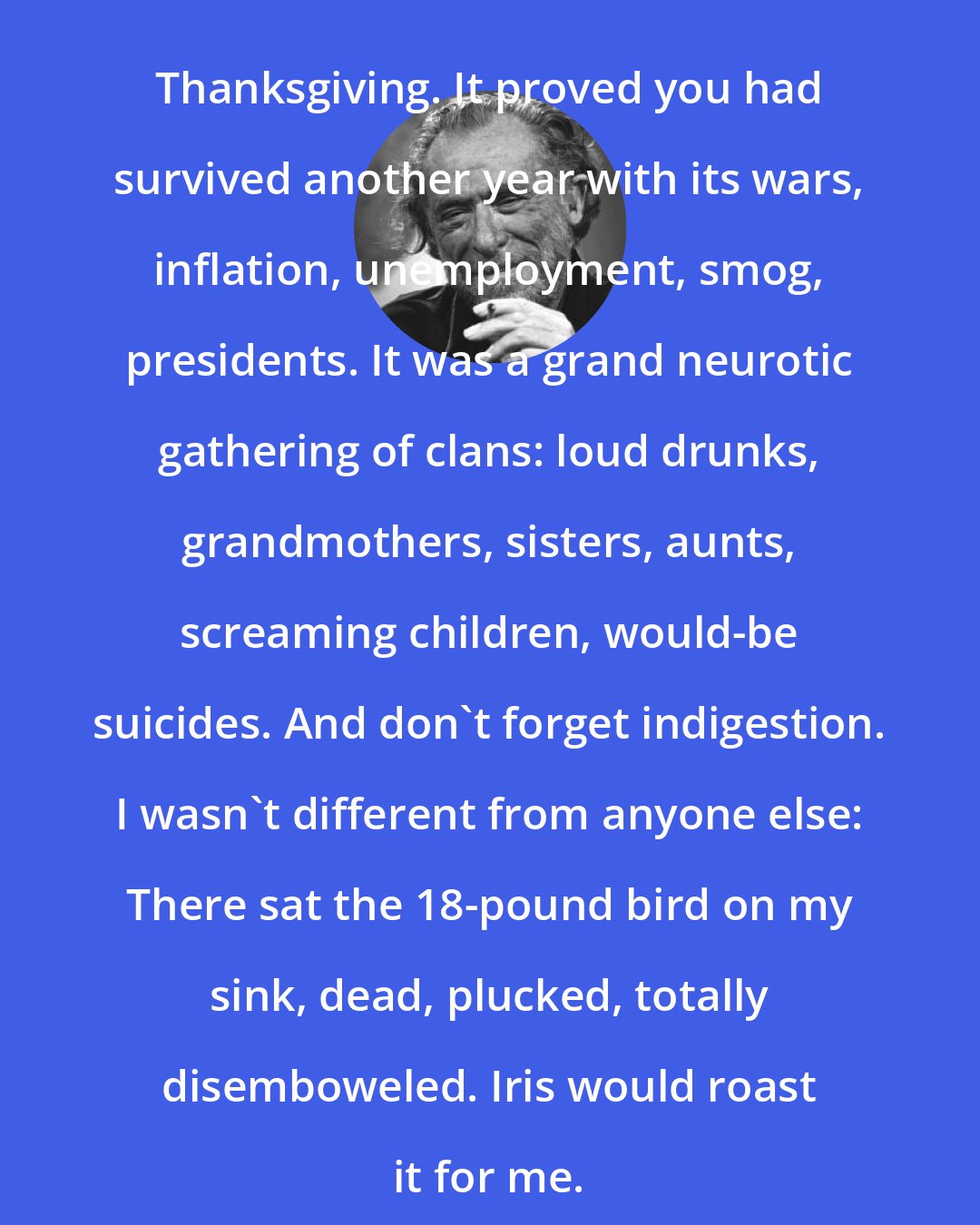 Charles Bukowski: Thanksgiving. It proved you had survived another year with its wars, inflation, unemployment, smog, presidents. It was a grand neurotic gathering of clans: loud drunks, grandmothers, sisters, aunts, screaming children, would-be suicides. And don't forget indigestion. I wasn't different from anyone else: There sat the 18-pound bird on my sink, dead, plucked, totally disemboweled. Iris would roast it for me.