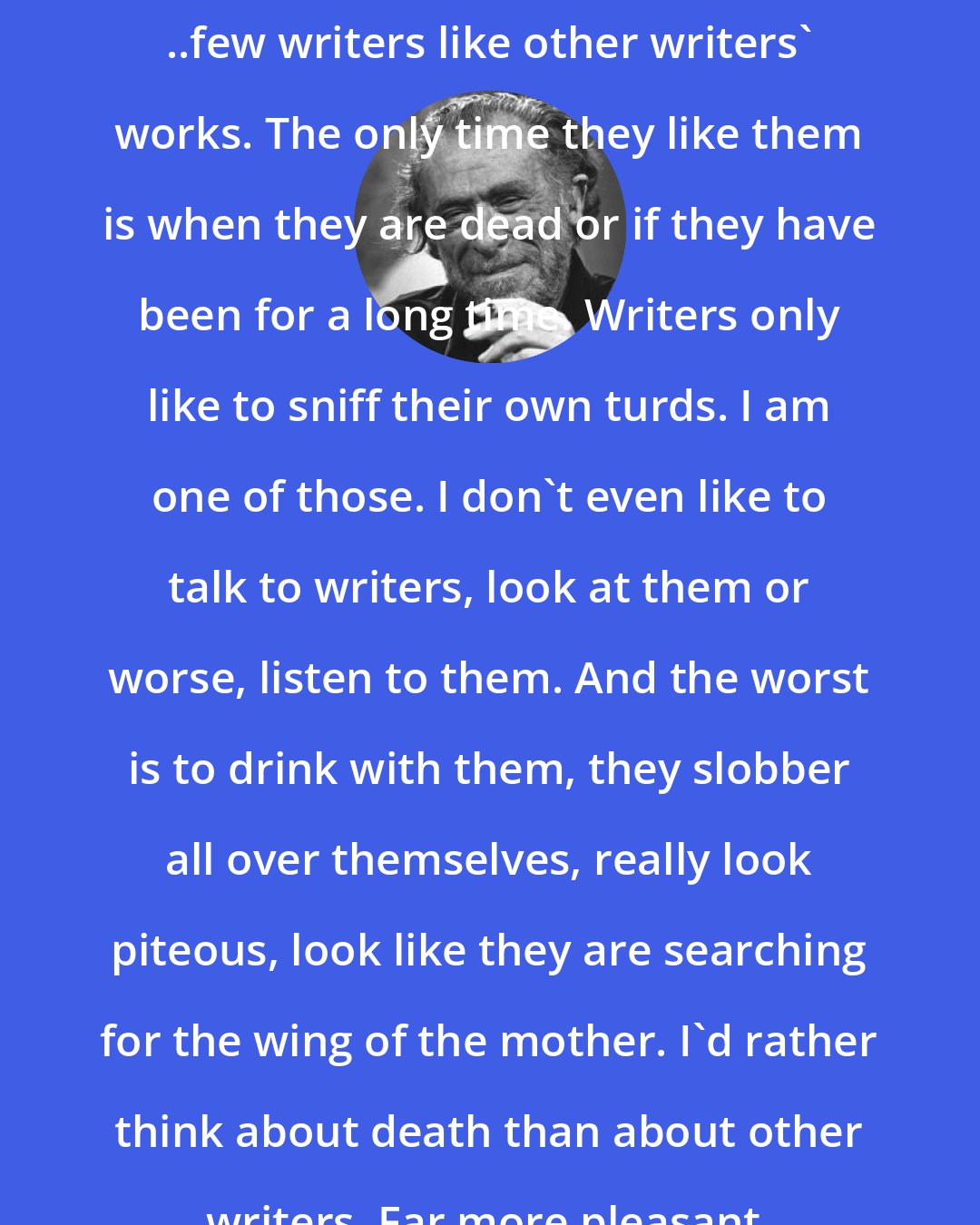 Charles Bukowski: ..few writers like other writers' works. The only time they like them is when they are dead or if they have been for a long time. Writers only like to sniff their own turds. I am one of those. I don't even like to talk to writers, look at them or worse, listen to them. And the worst is to drink with them, they slobber all over themselves, really look piteous, look like they are searching for the wing of the mother. I'd rather think about death than about other writers. Far more pleasant.