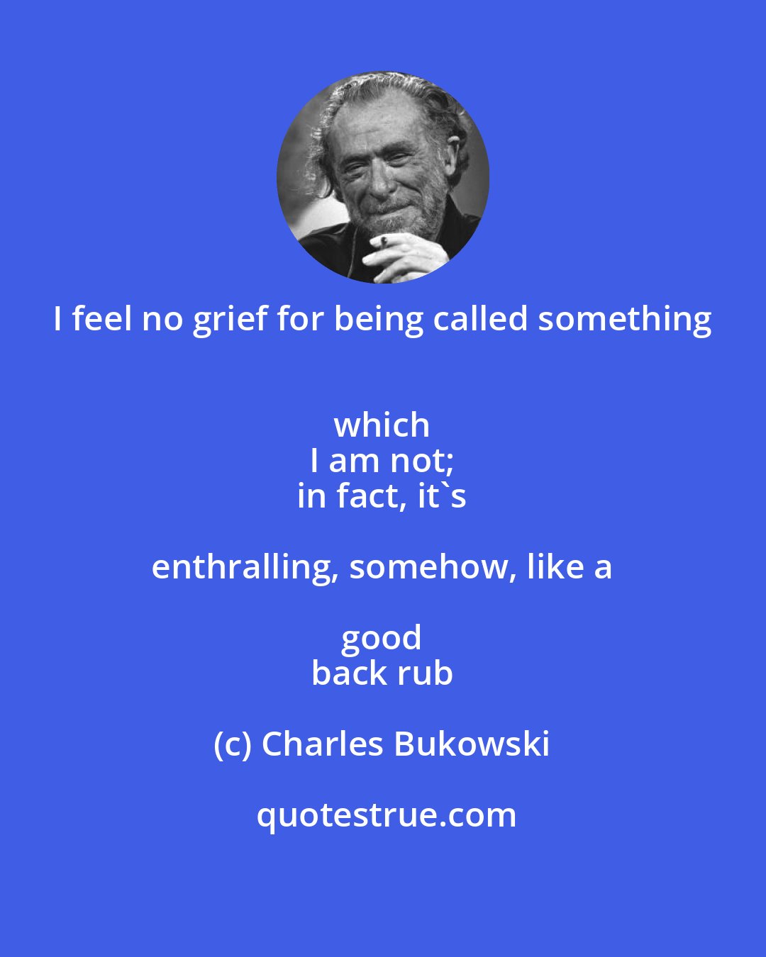 Charles Bukowski: I feel no grief for being called something 
 which 
 I am not; 
 in fact, it's enthralling, somehow, like a good 
 back rub