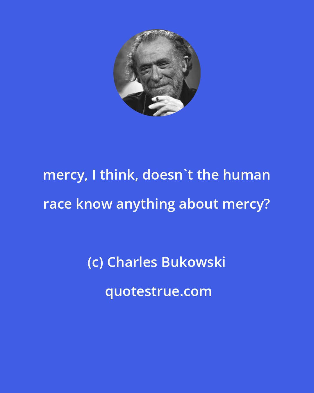 Charles Bukowski: mercy, I think, doesn't the human race know anything about mercy?