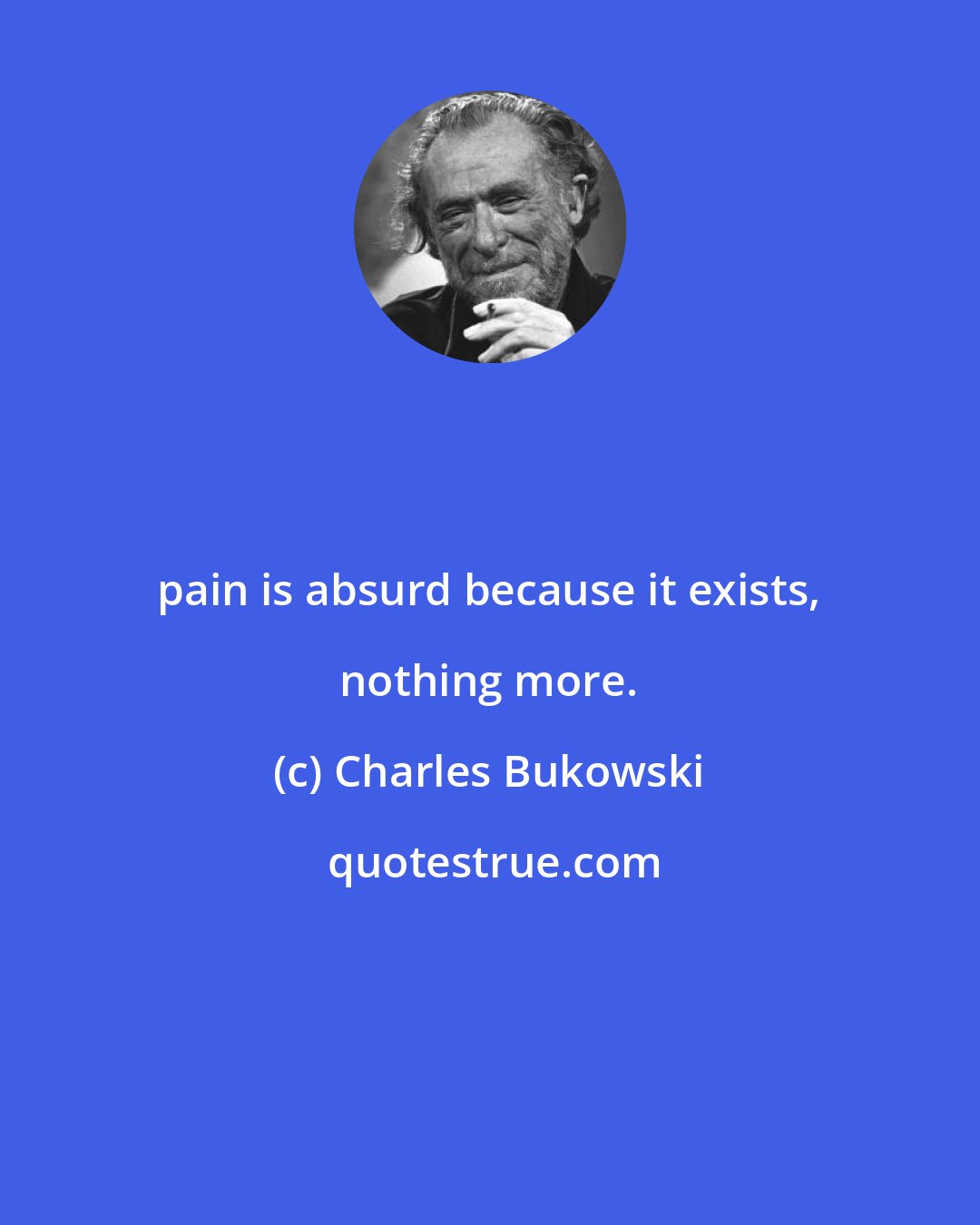 Charles Bukowski: pain is absurd because it exists, nothing more.