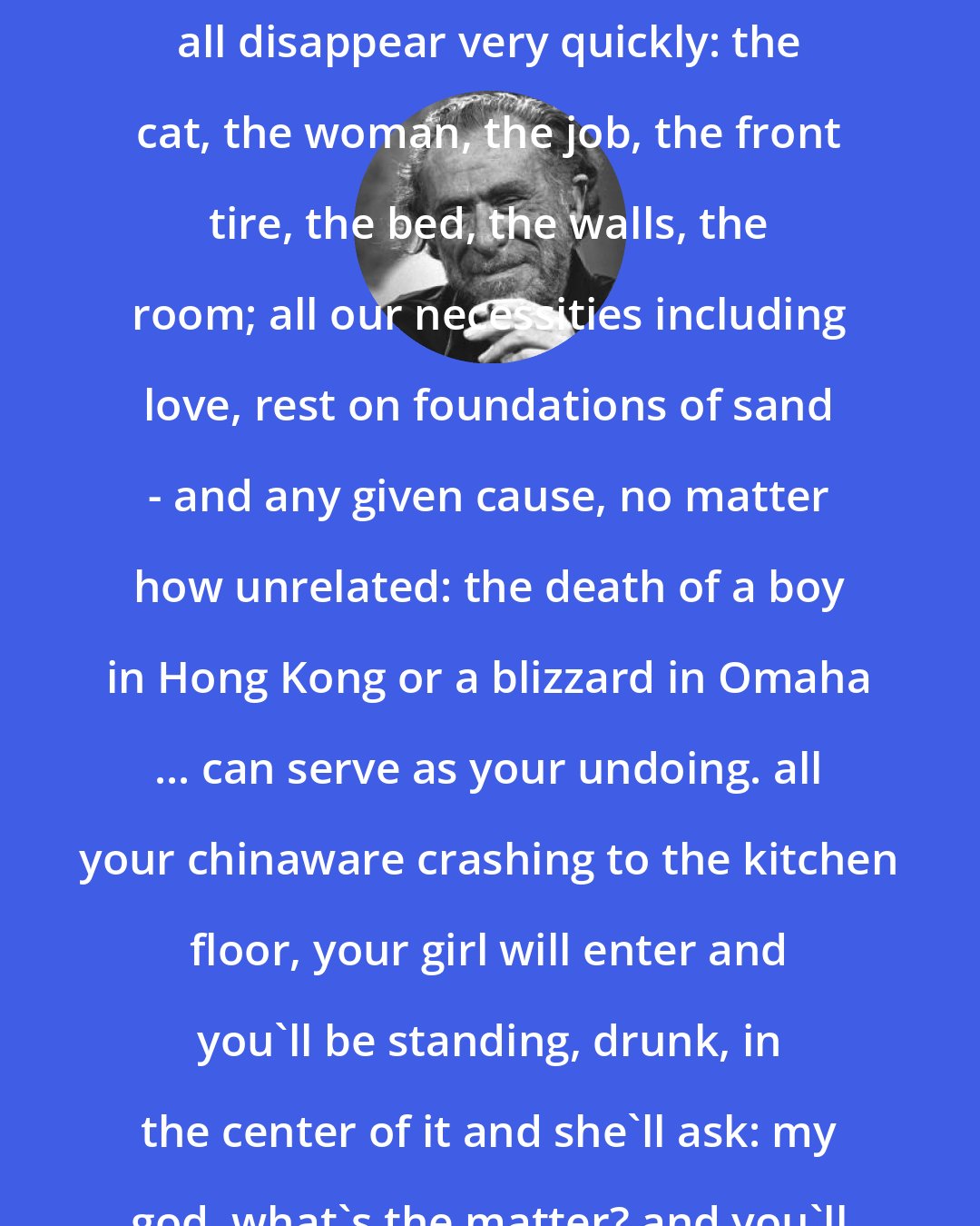 Charles Bukowski: Pull a string, a puppet moves ... each man must realize that it can all disappear very quickly: the cat, the woman, the job, the front tire, the bed, the walls, the room; all our necessities including love, rest on foundations of sand - and any given cause, no matter how unrelated: the death of a boy in Hong Kong or a blizzard in Omaha ... can serve as your undoing. all your chinaware crashing to the kitchen floor, your girl will enter and you'll be standing, drunk, in the center of it and she'll ask: my god, what's the matter? and you'll answer: I don't know, I don't know.