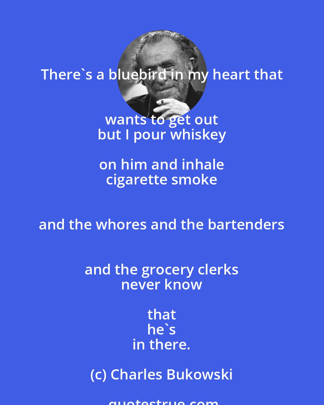 Charles Bukowski: There's a bluebird in my heart that 
 wants to get out 
 but I pour whiskey on him and inhale 
 cigarette smoke 
 and the whores and the bartenders 
 and the grocery clerks 
 never know that 
 he's 
 in there.