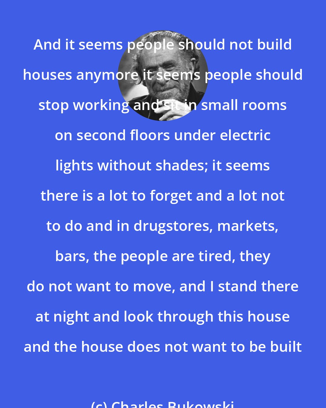 Charles Bukowski: And it seems people should not build houses anymore it seems people should stop working and sit in small rooms on second floors under electric lights without shades; it seems there is a lot to forget and a lot not to do and in drugstores, markets, bars, the people are tired, they do not want to move, and I stand there at night and look through this house and the house does not want to be built