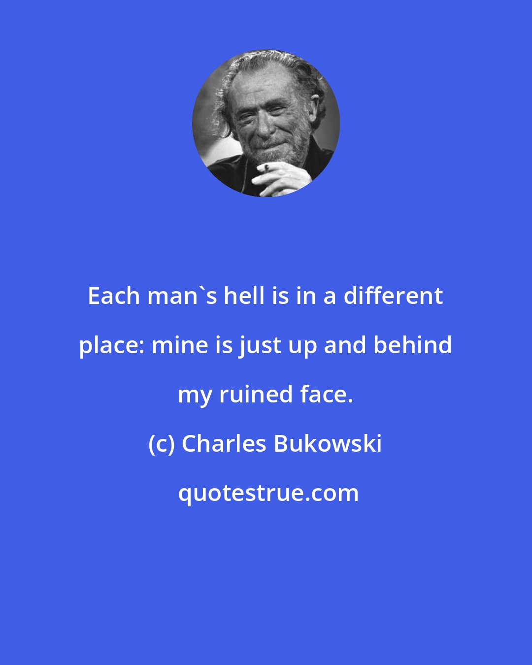 Charles Bukowski: Each man's hell is in a different place: mine is just up and behind my ruined face.