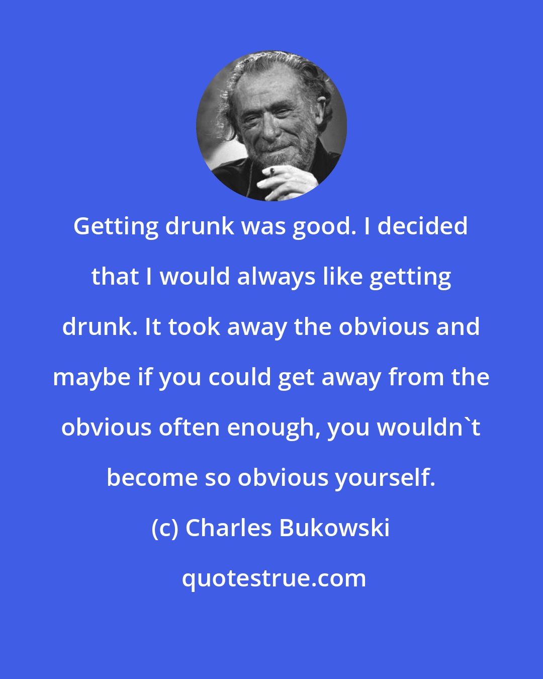 Charles Bukowski: Getting drunk was good. I decided that I would always like getting drunk. It took away the obvious and maybe if you could get away from the obvious often enough, you wouldn't become so obvious yourself.