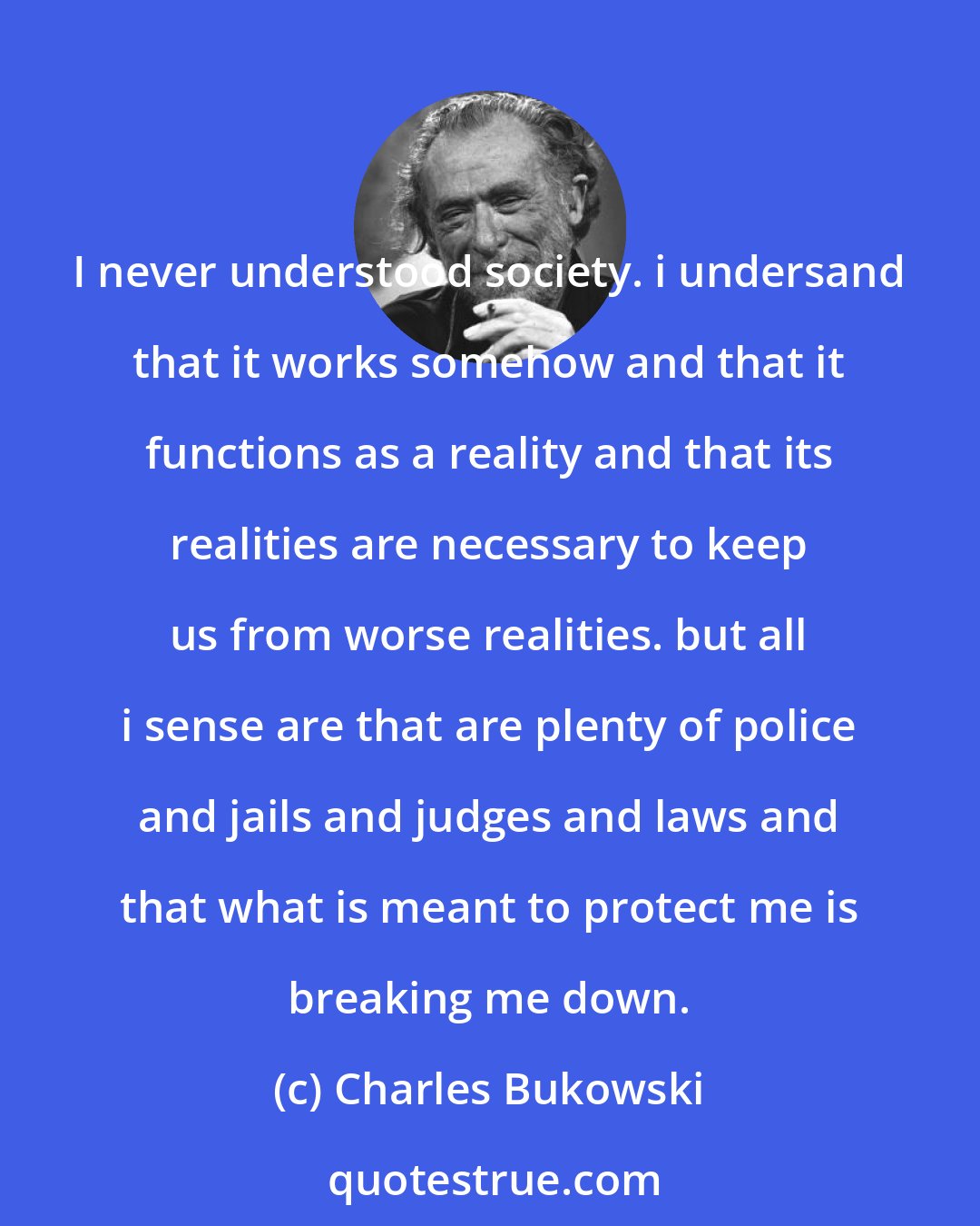 Charles Bukowski: I never understood society. i undersand that it works somehow and that it functions as a reality and that its realities are necessary to keep us from worse realities. but all i sense are that are plenty of police and jails and judges and laws and that what is meant to protect me is breaking me down.