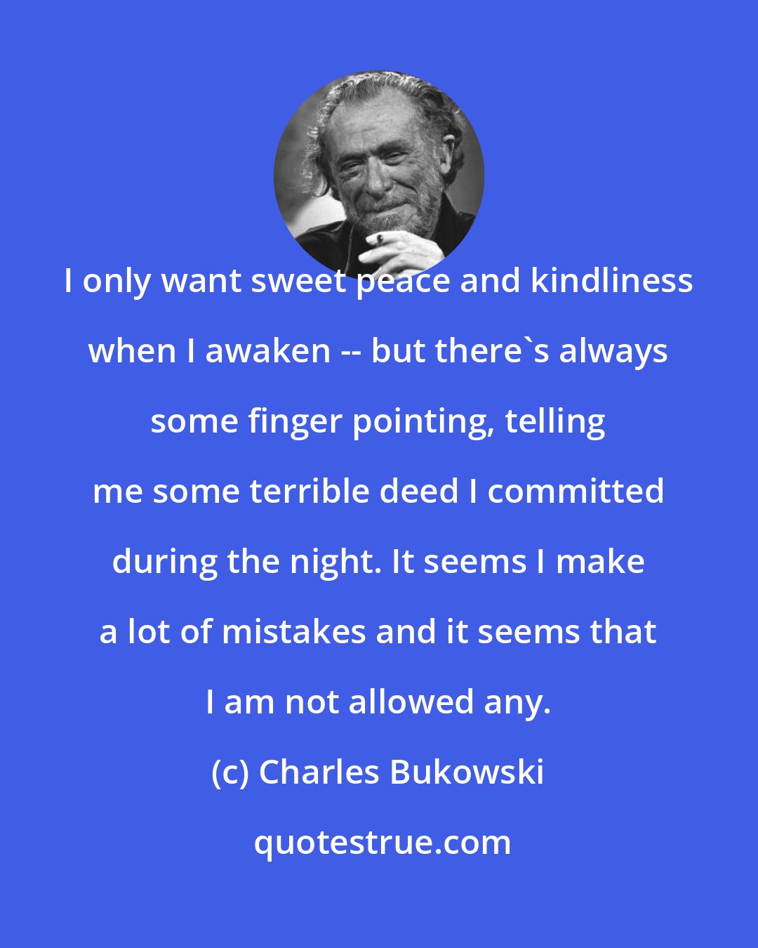 Charles Bukowski: I only want sweet peace and kindliness when I awaken -- but there's always some finger pointing, telling me some terrible deed I committed during the night. It seems I make a lot of mistakes and it seems that I am not allowed any.