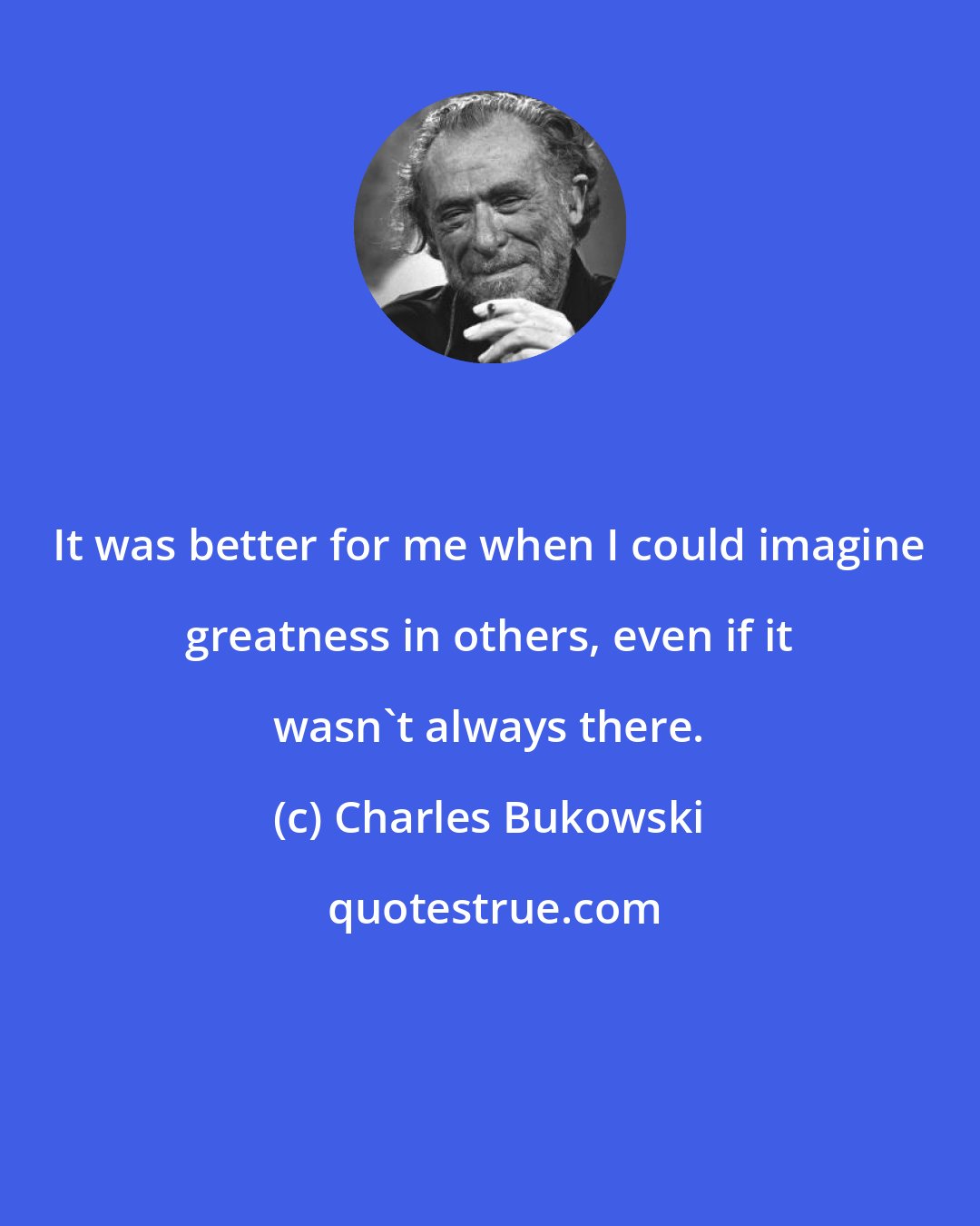 Charles Bukowski: It was better for me when I could imagine greatness in others, even if it wasn't always there.