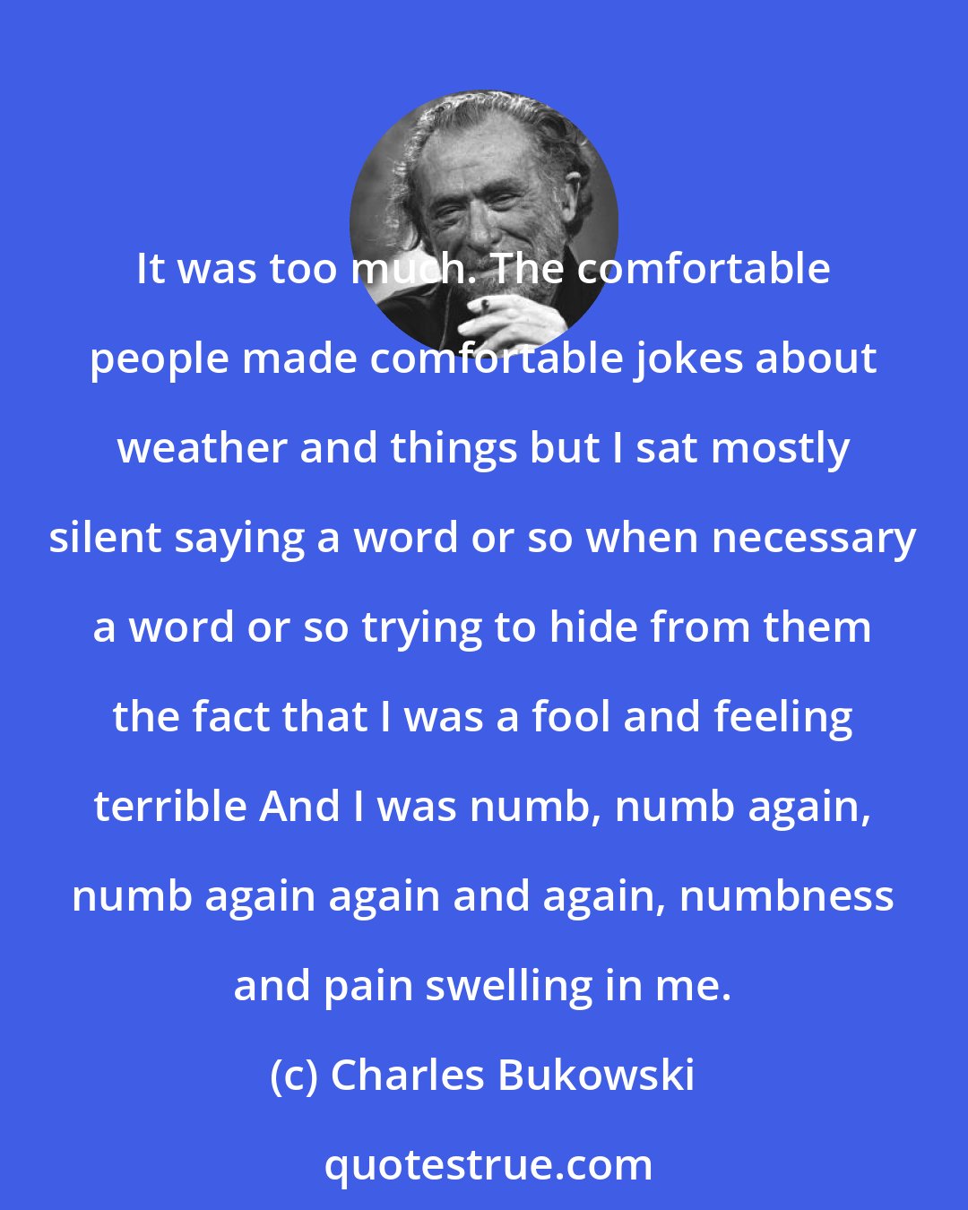 Charles Bukowski: It was too much. The comfortable people made comfortable jokes about weather and things but I sat mostly silent saying a word or so when necessary a word or so trying to hide from them the fact that I was a fool and feeling terrible And I was numb, numb again, numb again again and again, numbness and pain swelling in me.
