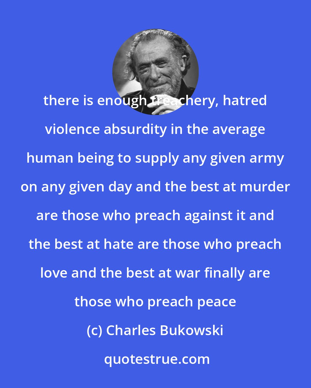 Charles Bukowski: there is enough treachery, hatred violence absurdity in the average human being to supply any given army on any given day and the best at murder are those who preach against it and the best at hate are those who preach love and the best at war finally are those who preach peace