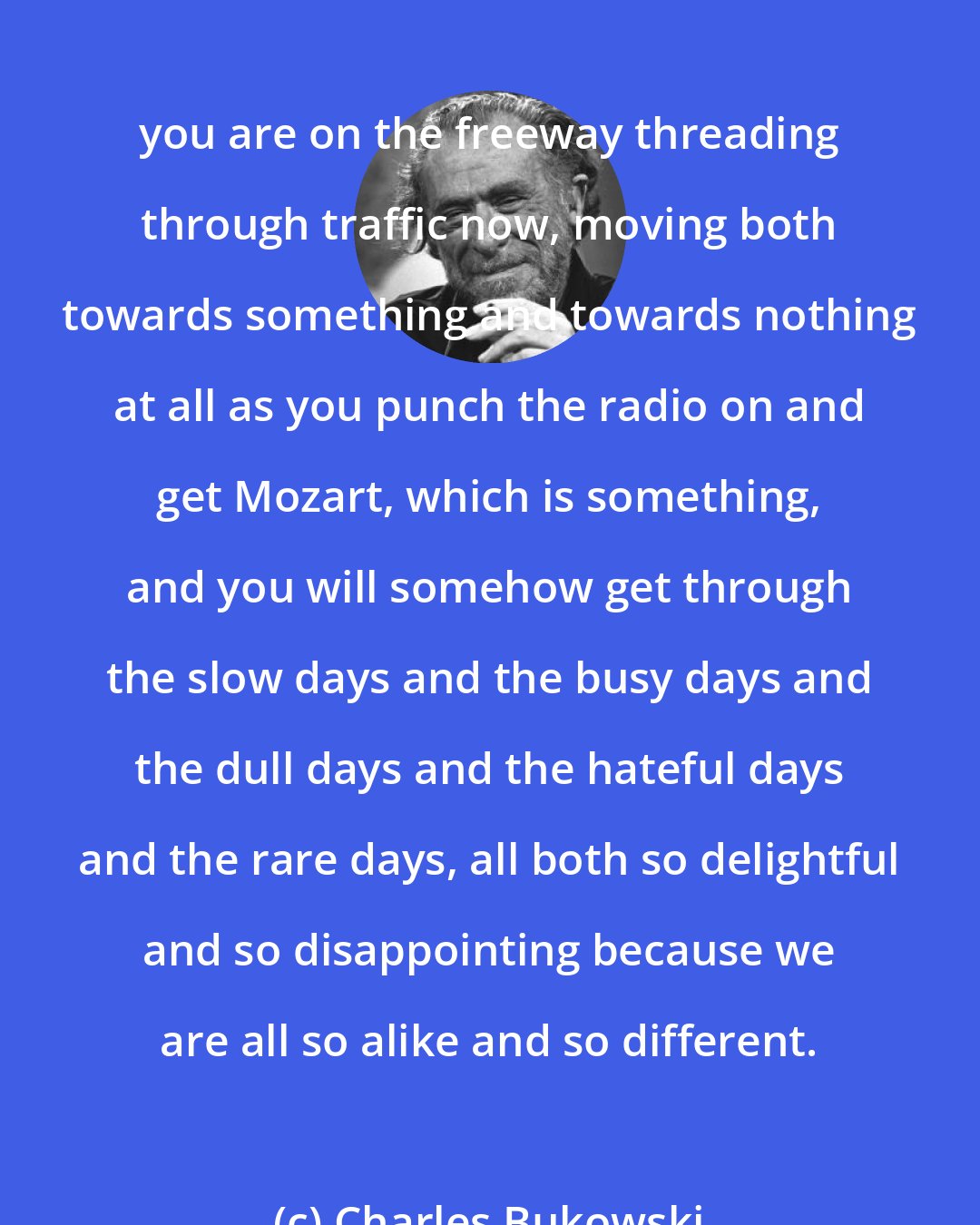 Charles Bukowski: you are on the freeway threading through traffic now, moving both towards something and towards nothing at all as you punch the radio on and get Mozart, which is something, and you will somehow get through the slow days and the busy days and the dull days and the hateful days and the rare days, all both so delightful and so disappointing because we are all so alike and so different.