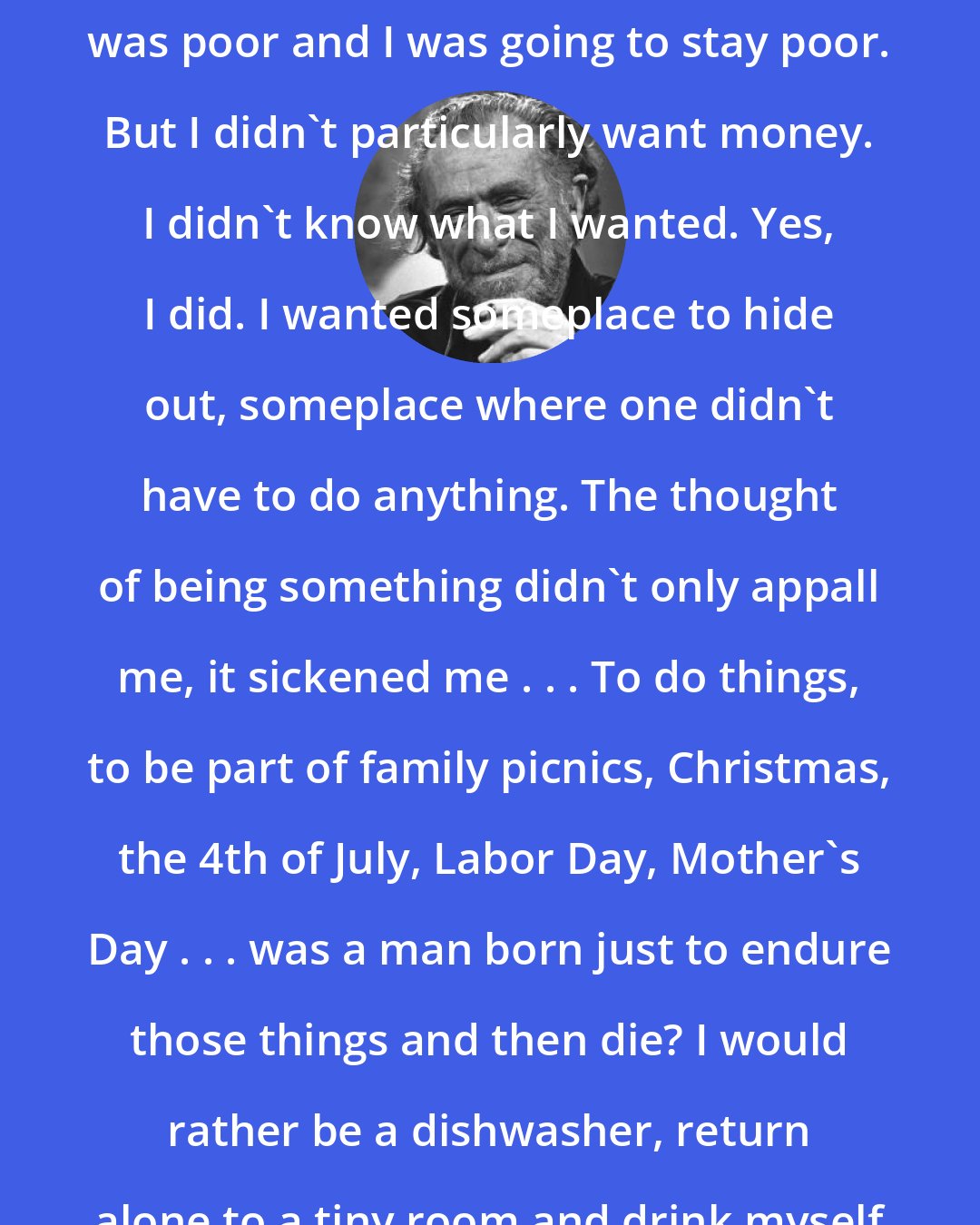 Charles Bukowski: I could see the road ahead of me. I was poor and I was going to stay poor. But I didn't particularly want money. I didn't know what I wanted. Yes, I did. I wanted someplace to hide out, someplace where one didn't have to do anything. The thought of being something didn't only appall me, it sickened me . . . To do things, to be part of family picnics, Christmas, the 4th of July, Labor Day, Mother's Day . . . was a man born just to endure those things and then die? I would rather be a dishwasher, return alone to a tiny room and drink myself to sleep.