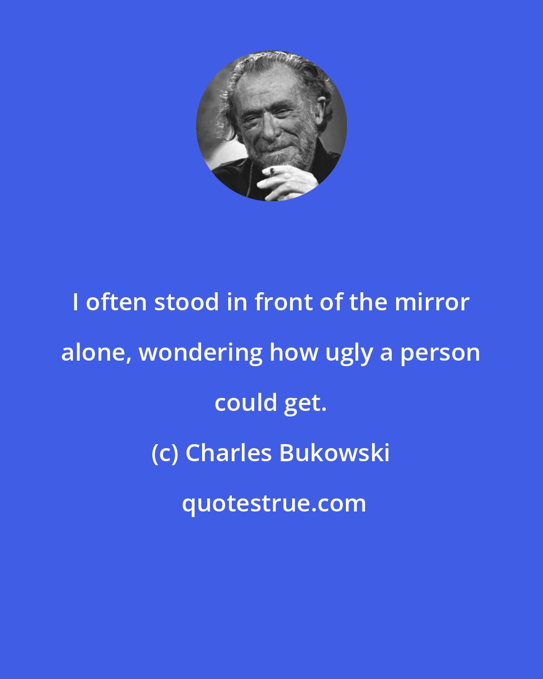 Charles Bukowski: I often stood in front of the mirror alone, wondering how ugly a person could get.