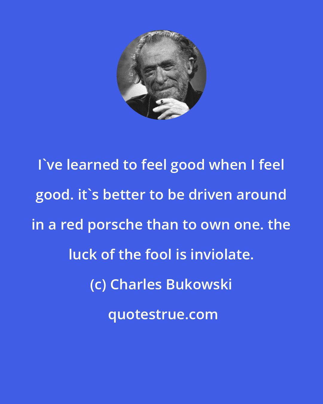 Charles Bukowski: I've learned to feel good when I feel good. it's better to be driven around in a red porsche than to own one. the luck of the fool is inviolate.