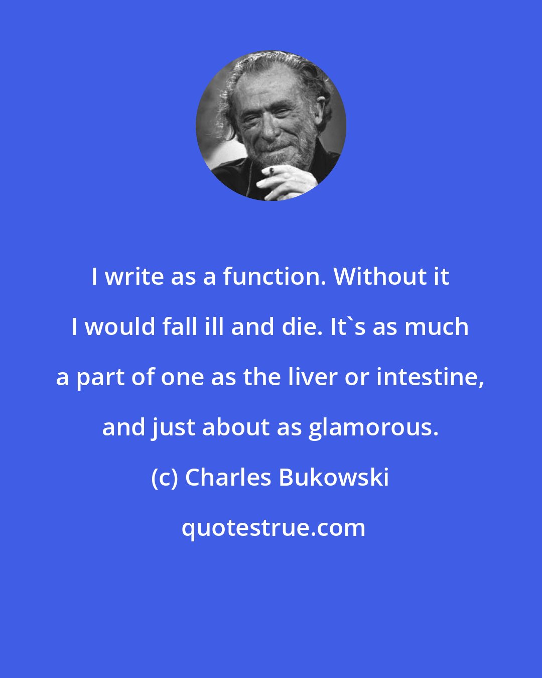 Charles Bukowski: I write as a function. Without it I would fall ill and die. It's as much a part of one as the liver or intestine, and just about as glamorous.