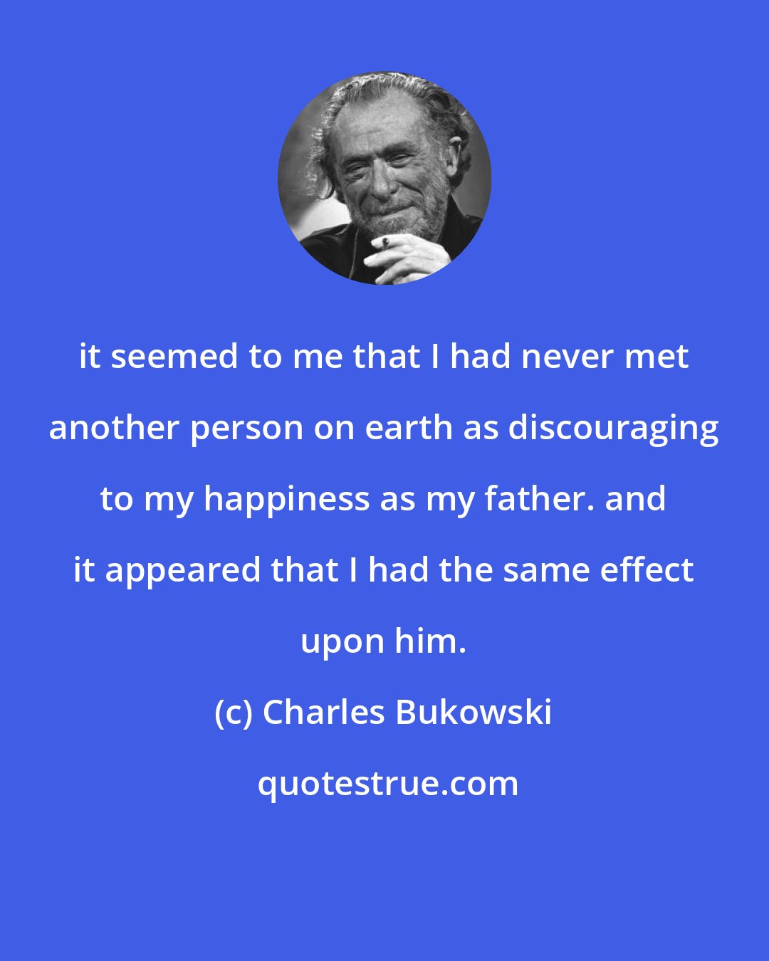 Charles Bukowski: it seemed to me that I had never met another person on earth as discouraging to my happiness as my father. and it appeared that I had the same effect upon him.