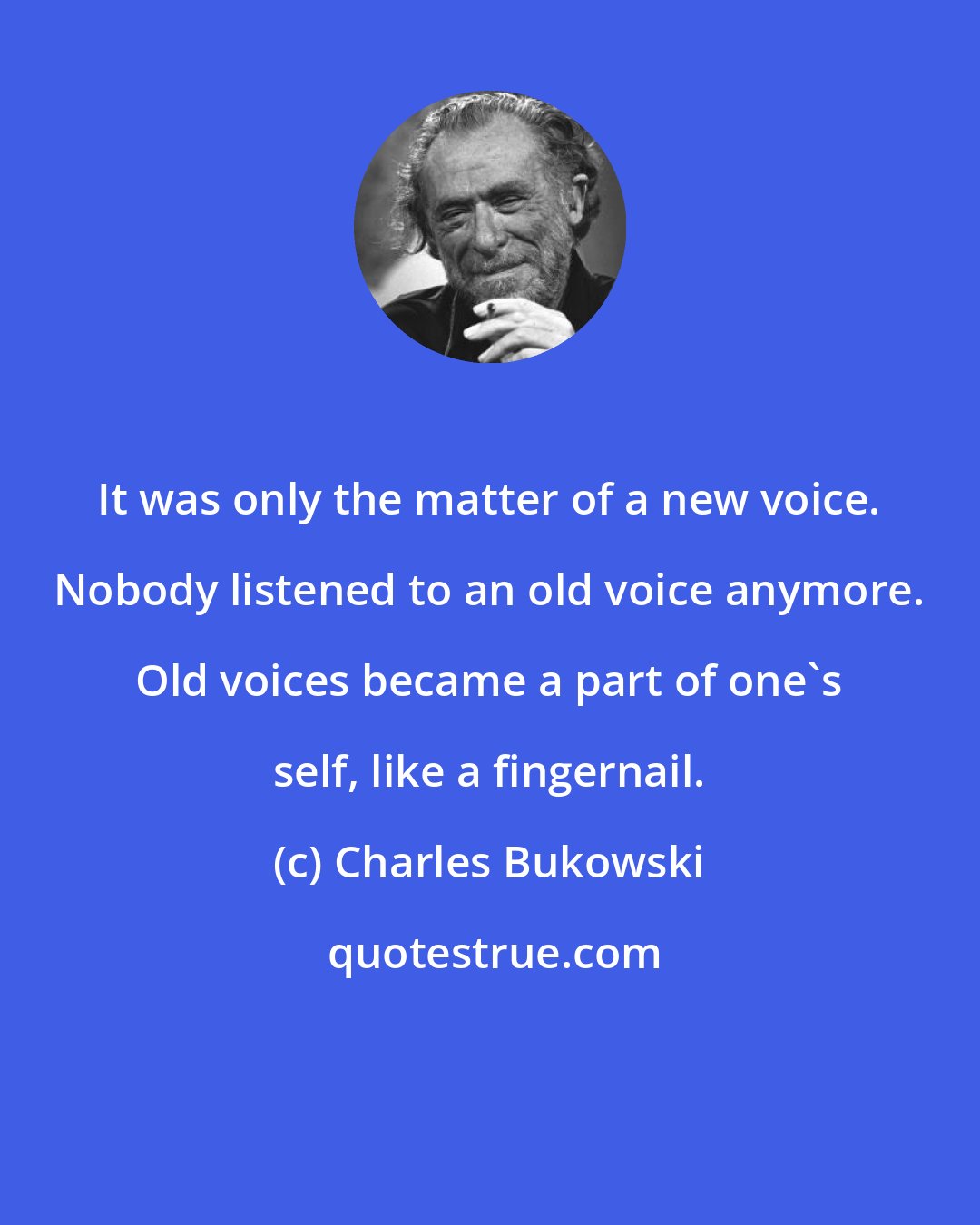 Charles Bukowski: It was only the matter of a new voice. Nobody listened to an old voice anymore. Old voices became a part of one's self, like a fingernail.