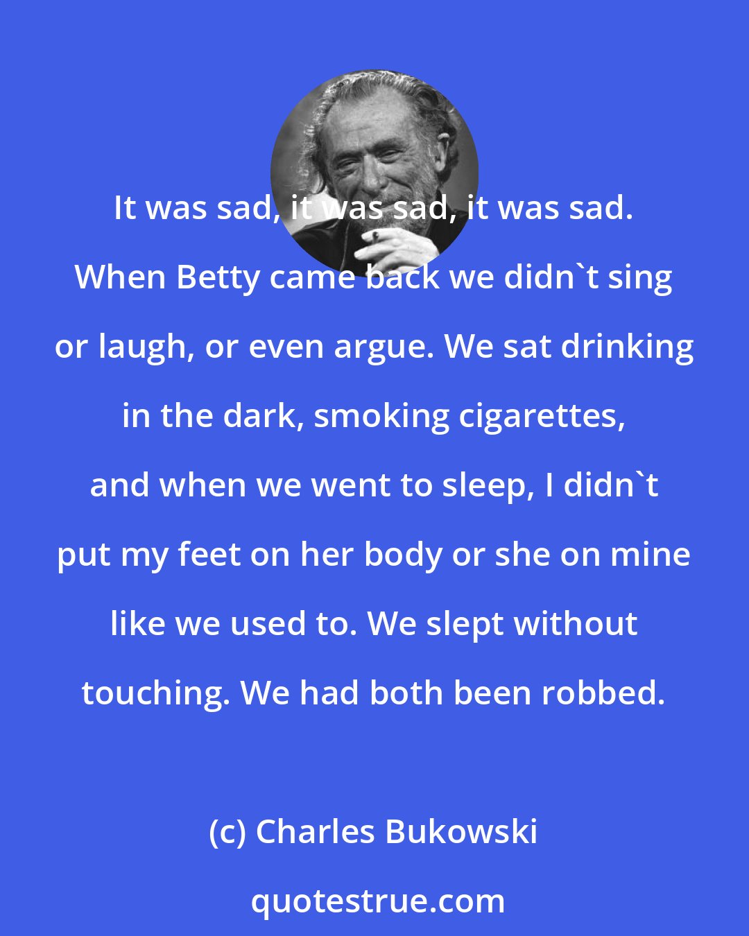 Charles Bukowski: It was sad, it was sad, it was sad. When Betty came back we didn't sing or laugh, or even argue. We sat drinking in the dark, smoking cigarettes, and when we went to sleep, I didn't put my feet on her body or she on mine like we used to. We slept without touching. We had both been robbed.