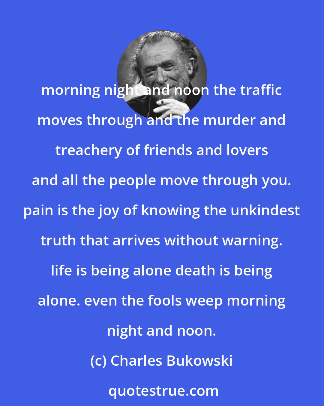 Charles Bukowski: morning night and noon the traffic moves through and the murder and treachery of friends and lovers and all the people move through you. pain is the joy of knowing the unkindest truth that arrives without warning. life is being alone death is being alone. even the fools weep morning night and noon.