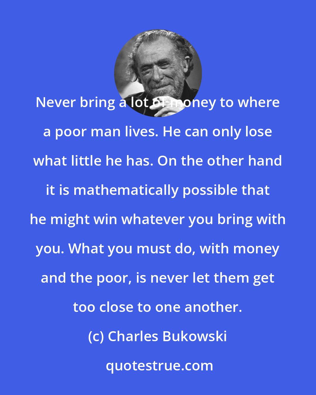 Charles Bukowski: Never bring a lot of money to where a poor man lives. He can only lose what little he has. On the other hand it is mathematically possible that he might win whatever you bring with you. What you must do, with money and the poor, is never let them get too close to one another.