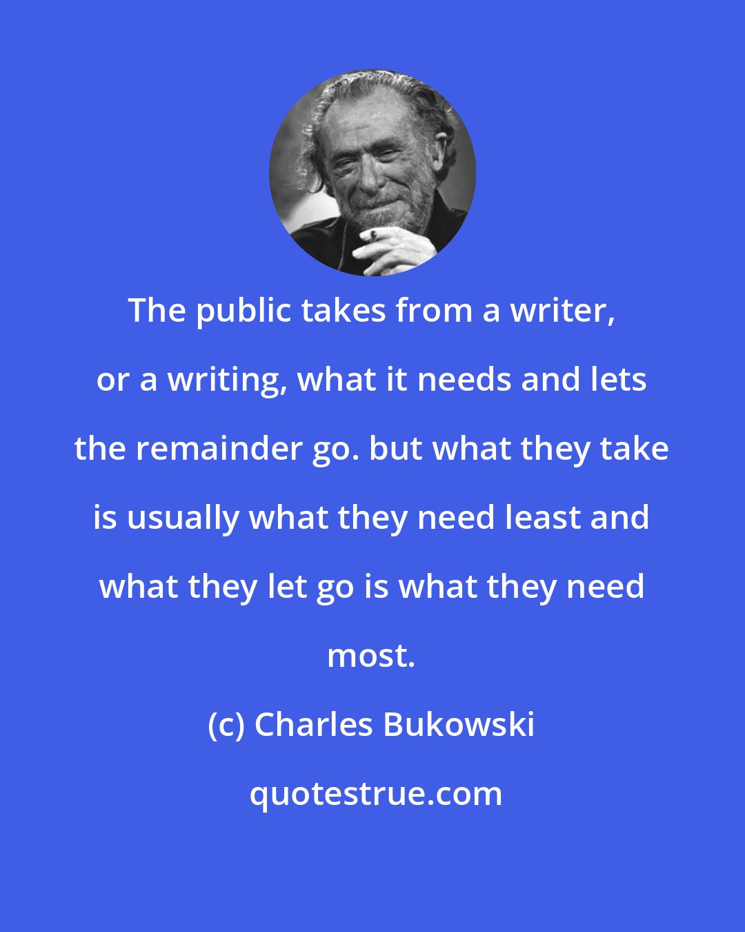 Charles Bukowski: The public takes from a writer, or a writing, what it needs and lets the remainder go. but what they take is usually what they need least and what they let go is what they need most.