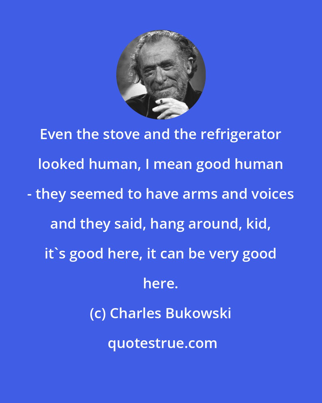 Charles Bukowski: Even the stove and the refrigerator looked human, I mean good human - they seemed to have arms and voices and they said, hang around, kid, it's good here, it can be very good here.