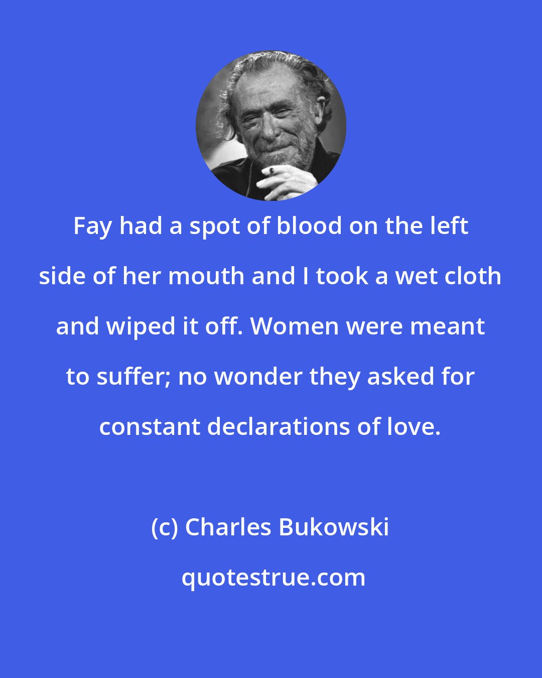 Charles Bukowski: Fay had a spot of blood on the left side of her mouth and I took a wet cloth and wiped it off. Women were meant to suffer; no wonder they asked for constant declarations of love.