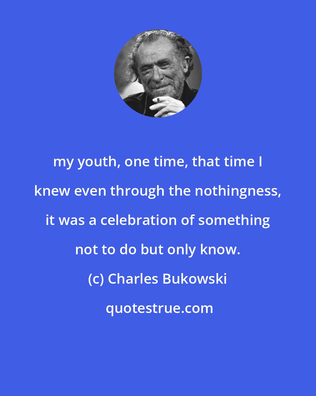 Charles Bukowski: my youth, one time, that time I knew even through the nothingness, it was a celebration of something not to do but only know.