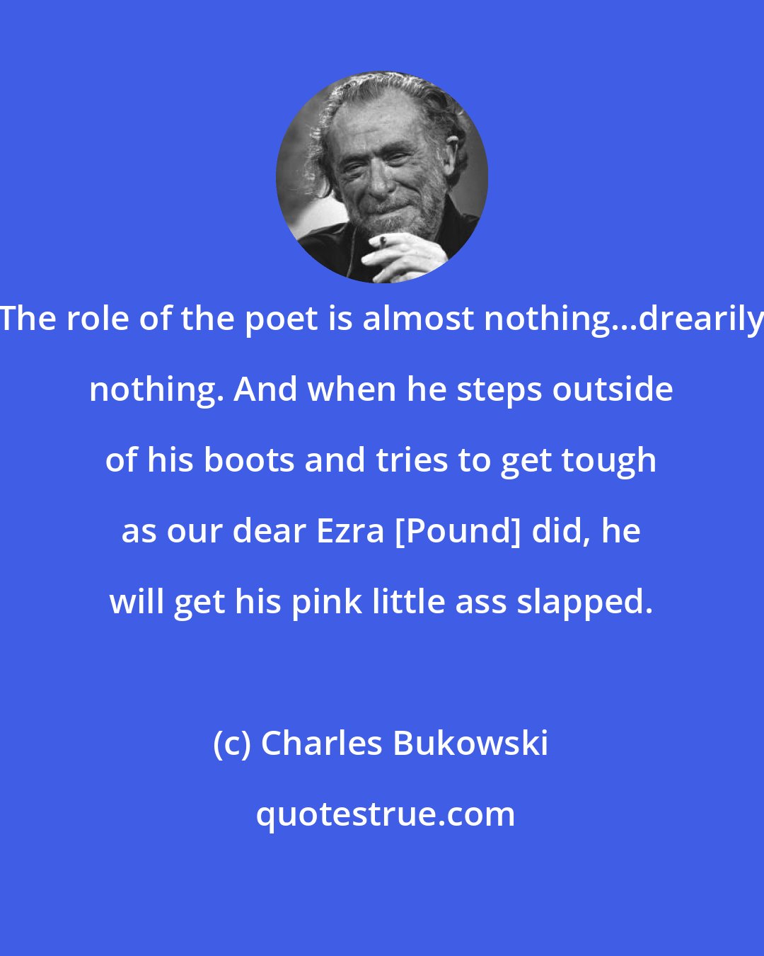 Charles Bukowski: The role of the poet is almost nothing...drearily nothing. And when he steps outside of his boots and tries to get tough as our dear Ezra [Pound] did, he will get his pink little ass slapped.