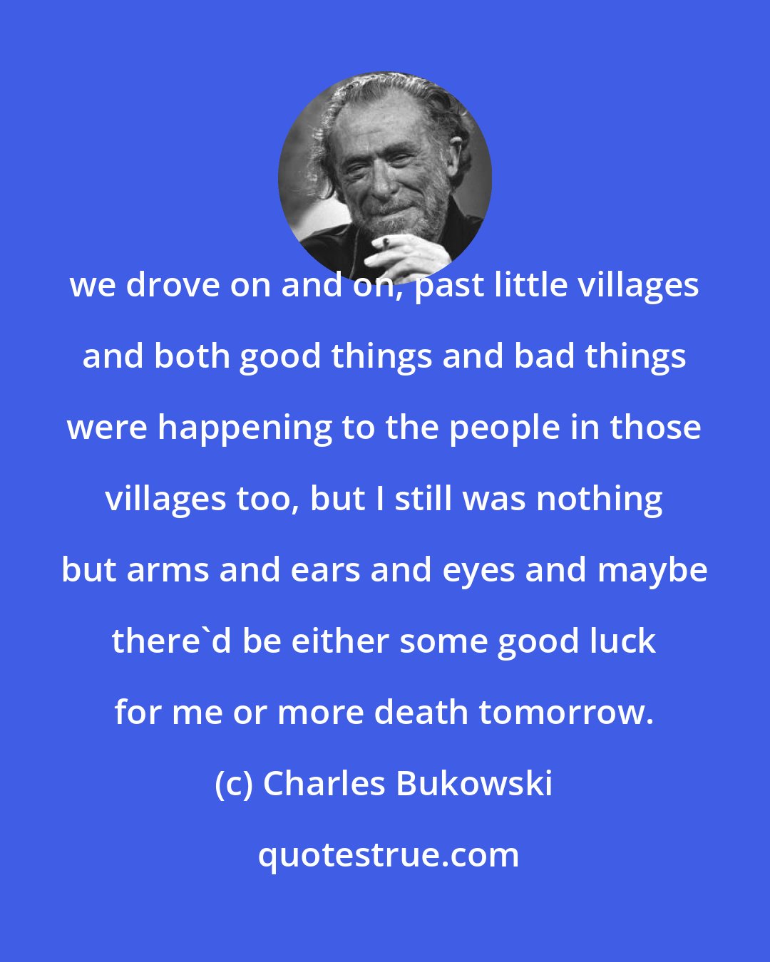 Charles Bukowski: we drove on and on, past little villages and both good things and bad things were happening to the people in those villages too, but I still was nothing but arms and ears and eyes and maybe there'd be either some good luck for me or more death tomorrow.