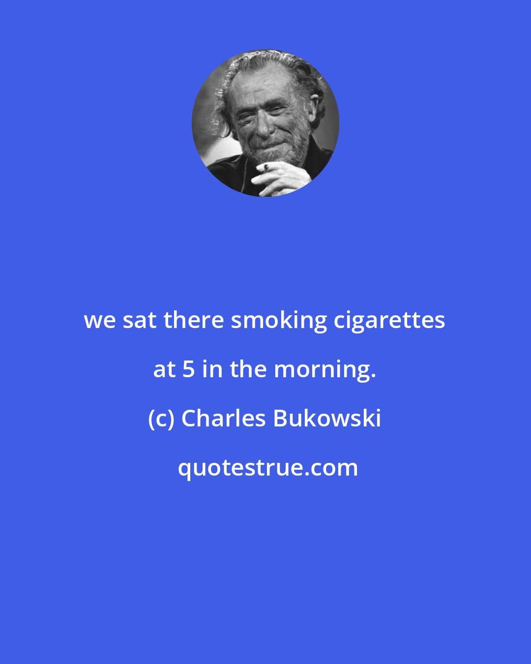 Charles Bukowski: we sat there smoking cigarettes at 5 in the morning.