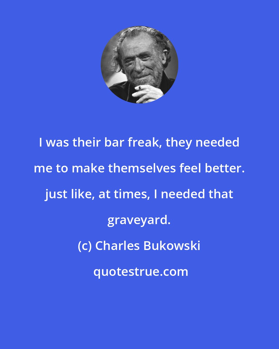 Charles Bukowski: I was their bar freak, they needed me to make themselves feel better. just like, at times, I needed that graveyard.