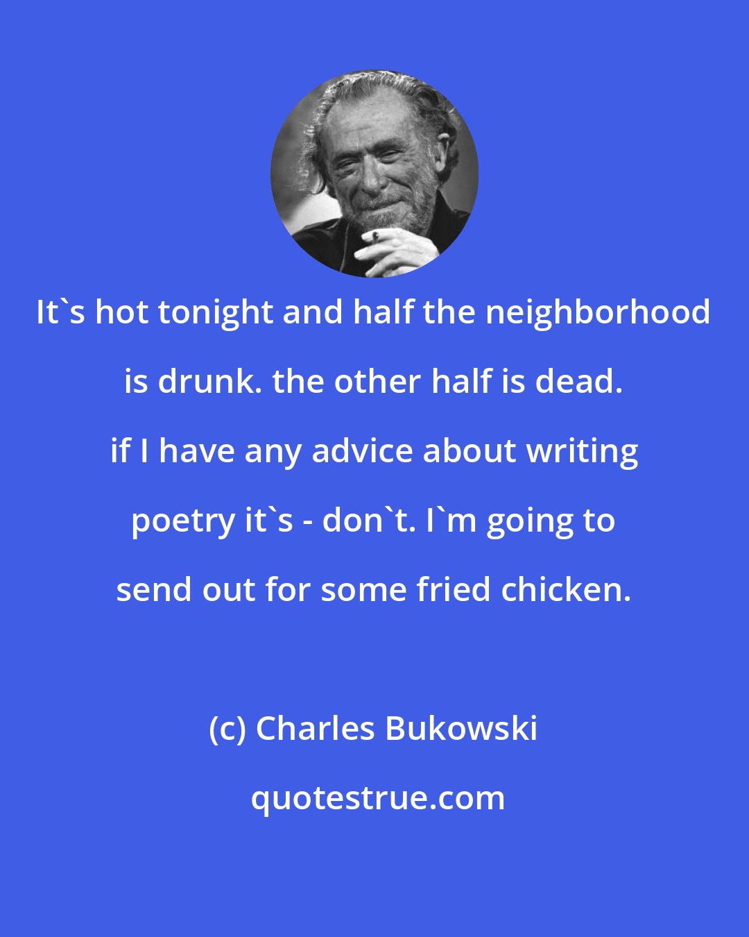 Charles Bukowski: It's hot tonight and half the neighborhood is drunk. the other half is dead. if I have any advice about writing poetry it's - don't. I'm going to send out for some fried chicken.