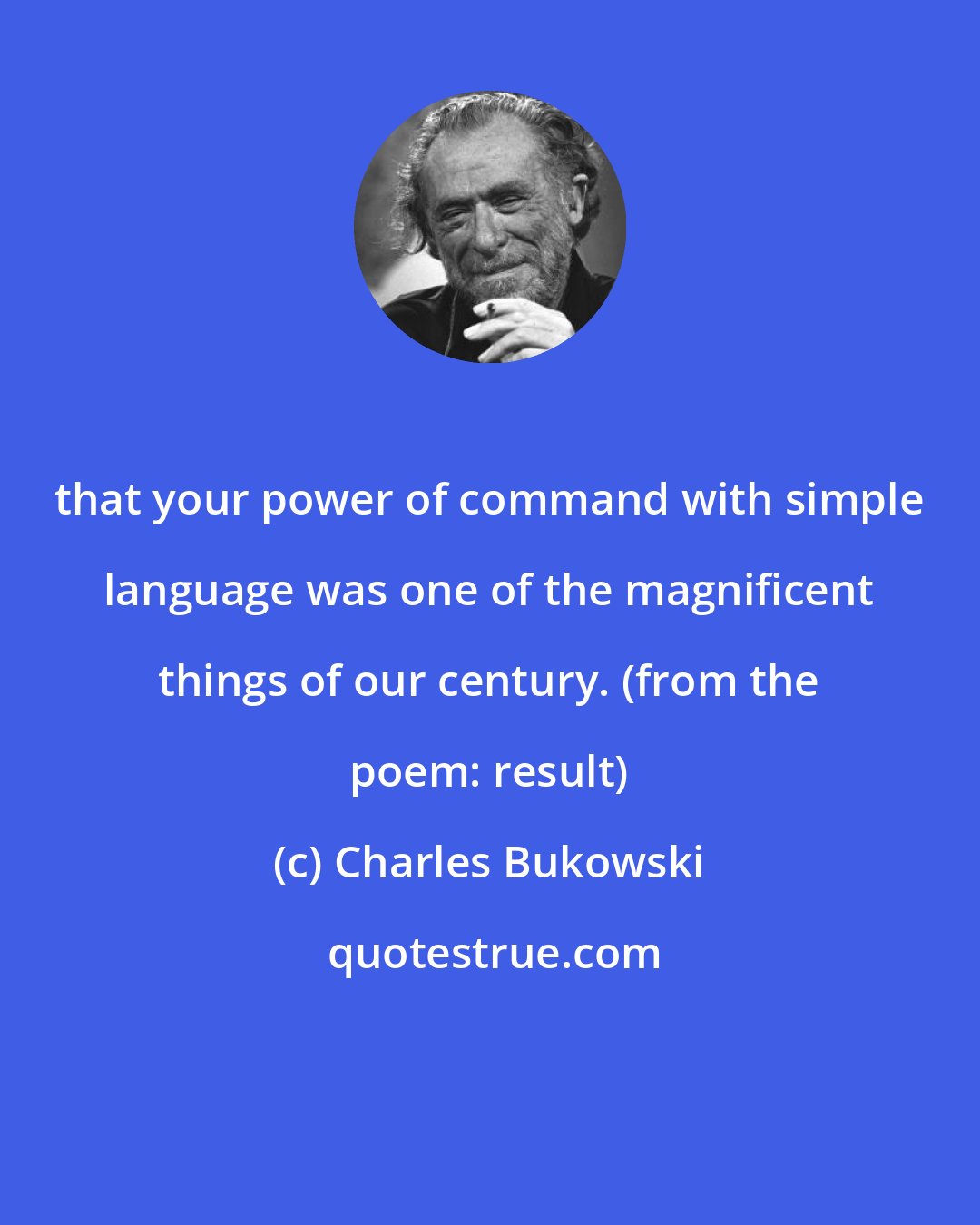 Charles Bukowski: that your power of command with simple language was one of the magnificent things of our century. (from the poem: result)