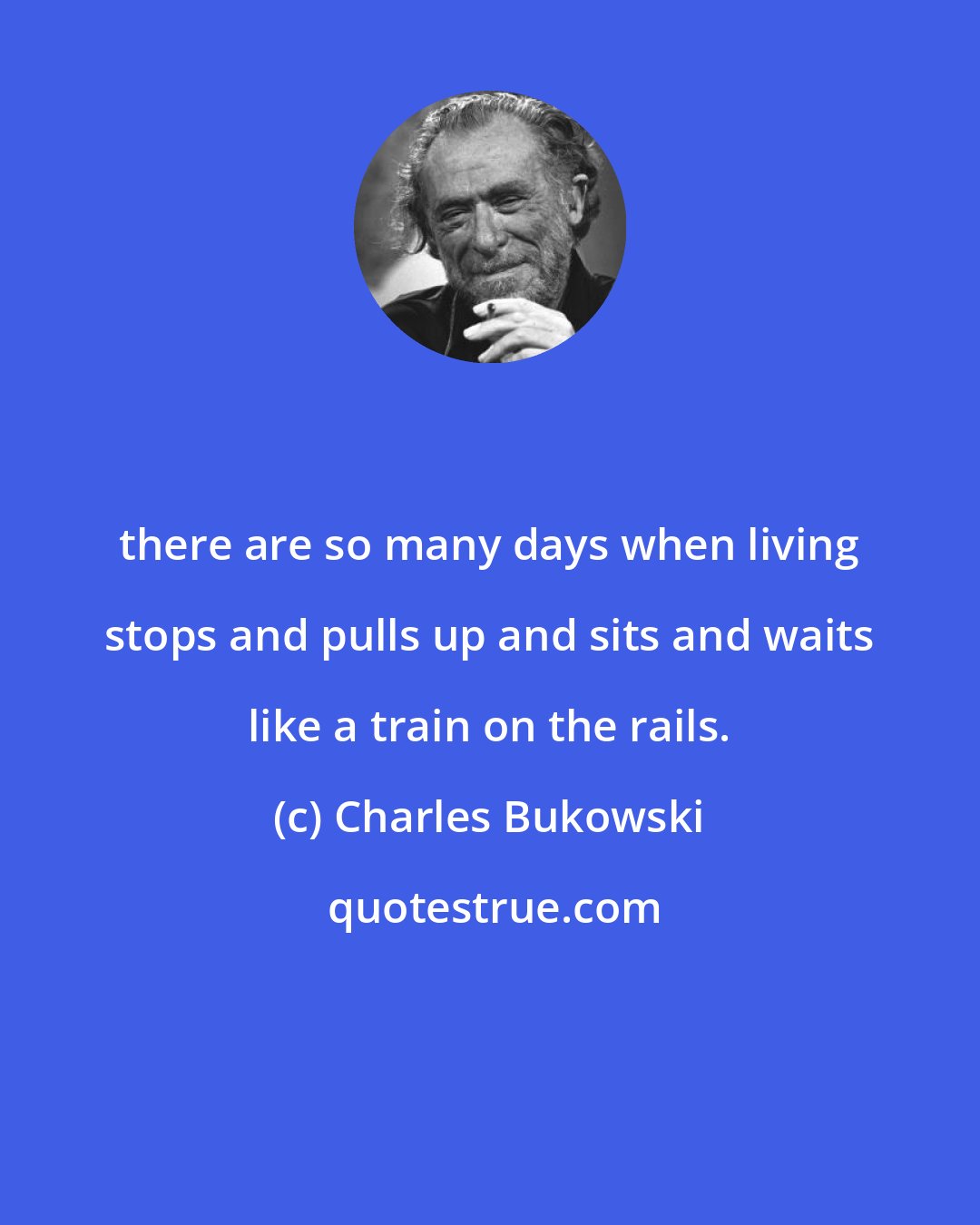 Charles Bukowski: there are so many days when living stops and pulls up and sits and waits like a train on the rails.