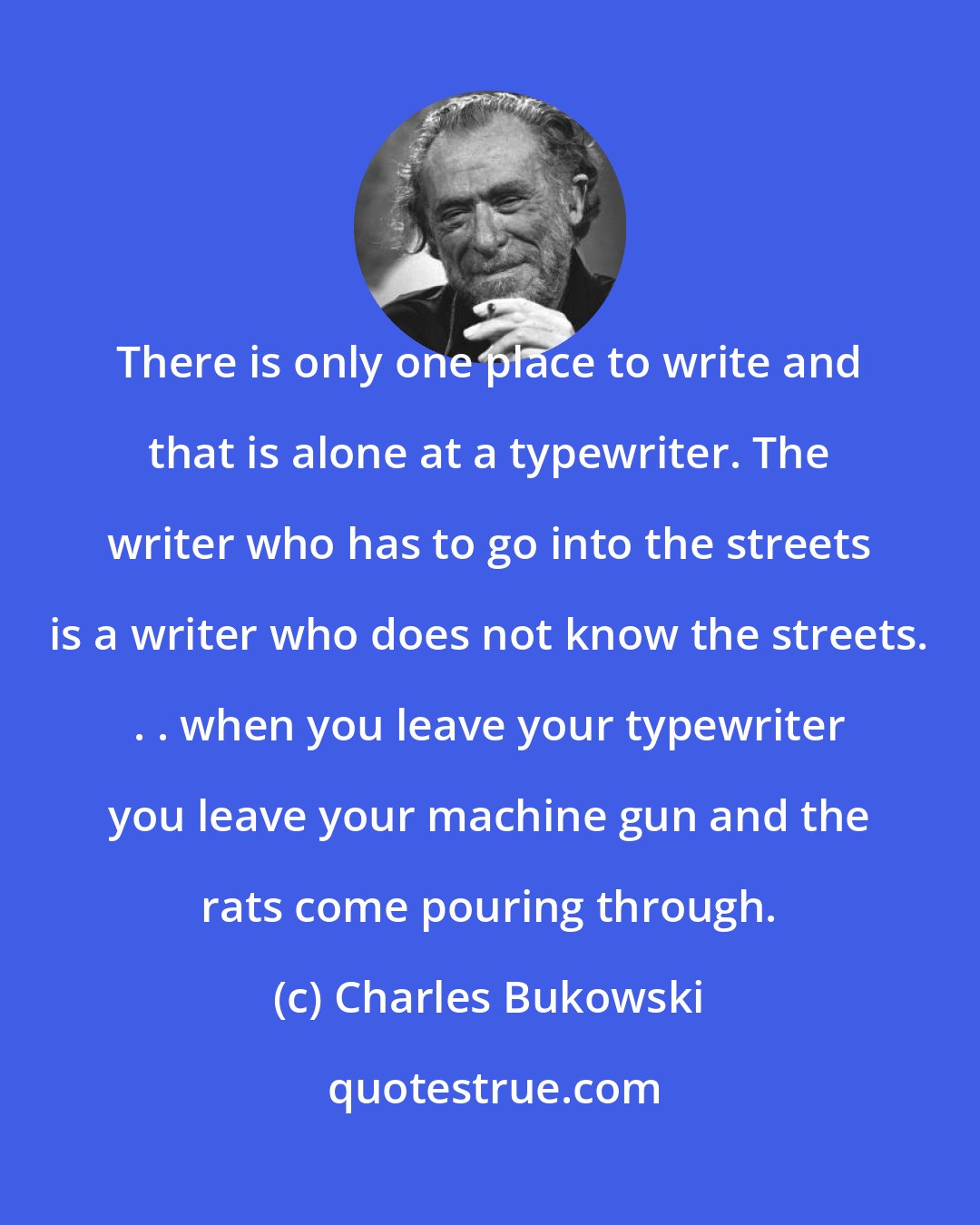 Charles Bukowski: There is only one place to write and that is alone at a typewriter. The writer who has to go into the streets is a writer who does not know the streets. . . when you leave your typewriter you leave your machine gun and the rats come pouring through.