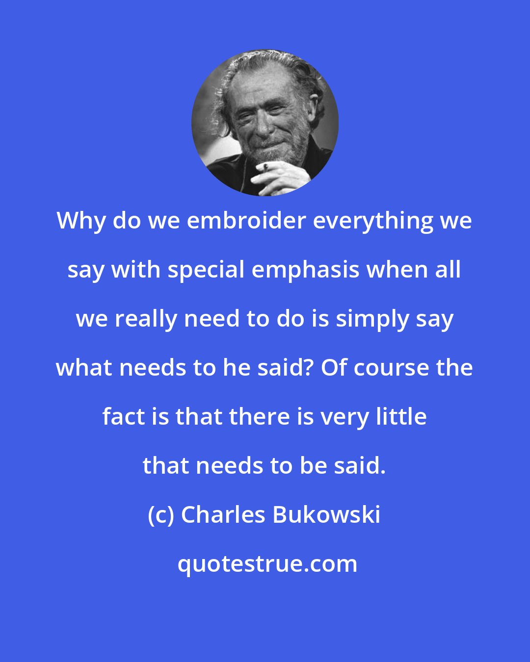 Charles Bukowski: Why do we embroider everything we say with special emphasis when all we really need to do is simply say what needs to he said? Of course the fact is that there is very little that needs to be said.