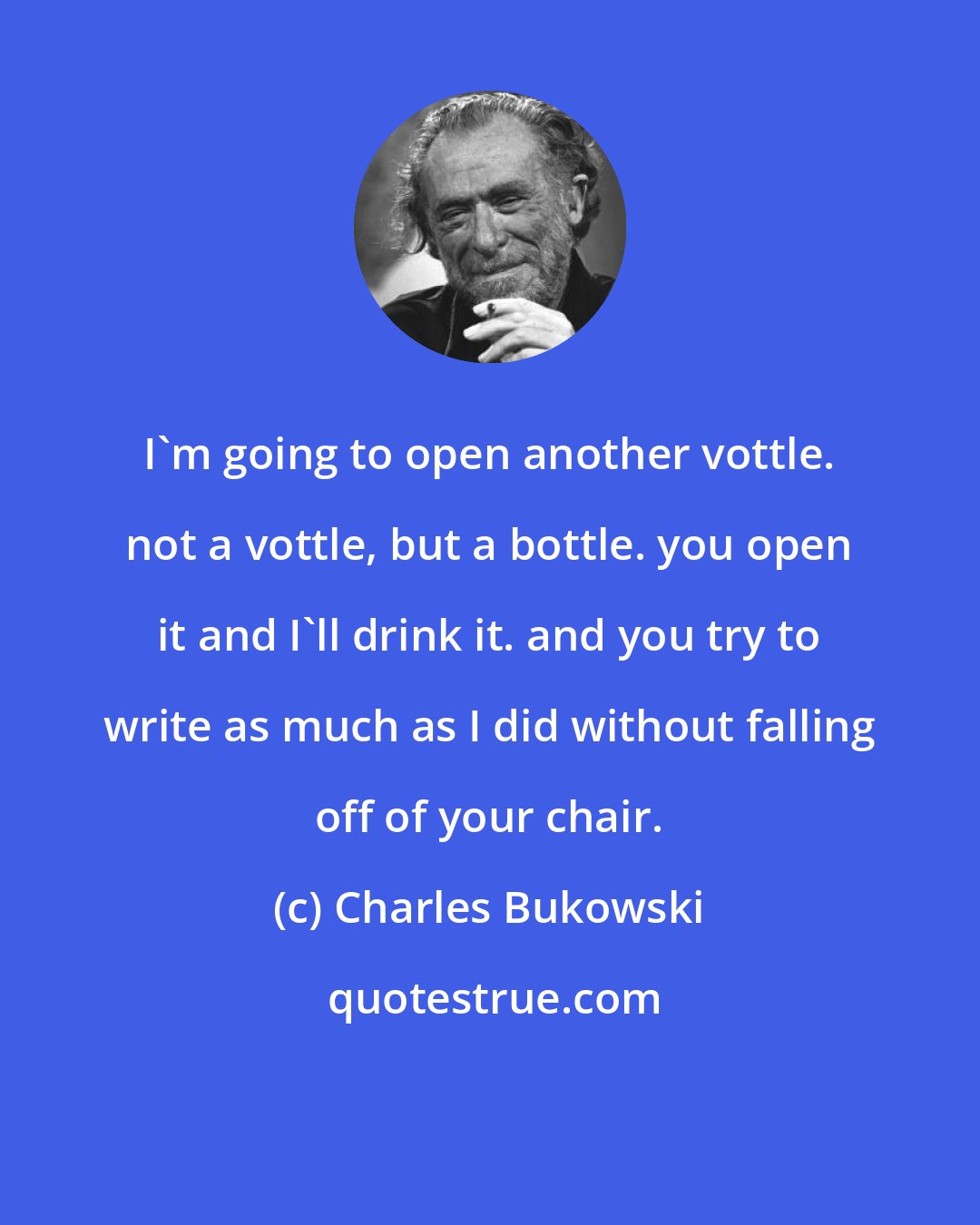 Charles Bukowski: I'm going to open another vottle. not a vottle, but a bottle. you open it and I'll drink it. and you try to write as much as I did without falling off of your chair.