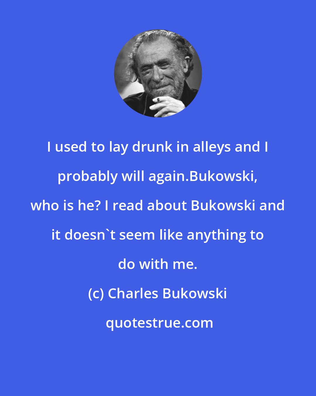 Charles Bukowski: I used to lay drunk in alleys and I probably will again.Bukowski, who is he? I read about Bukowski and it doesn't seem like anything to do with me.