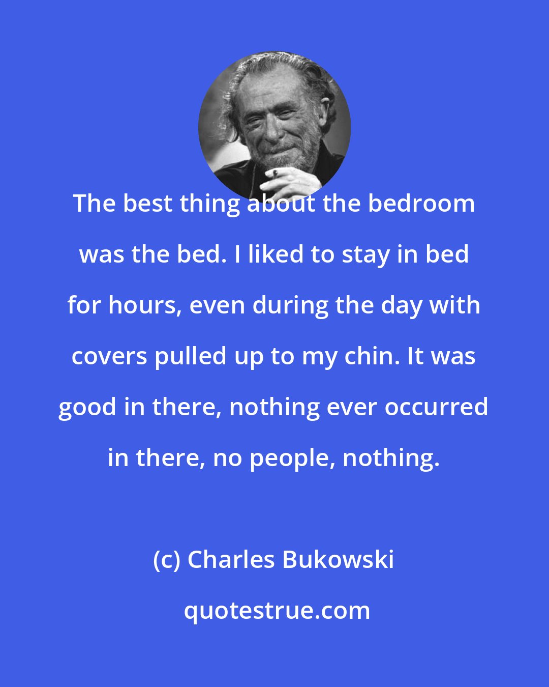 Charles Bukowski: The best thing about the bedroom was the bed. I liked to stay in bed for hours, even during the day with covers pulled up to my chin. It was good in there, nothing ever occurred in there, no people, nothing.