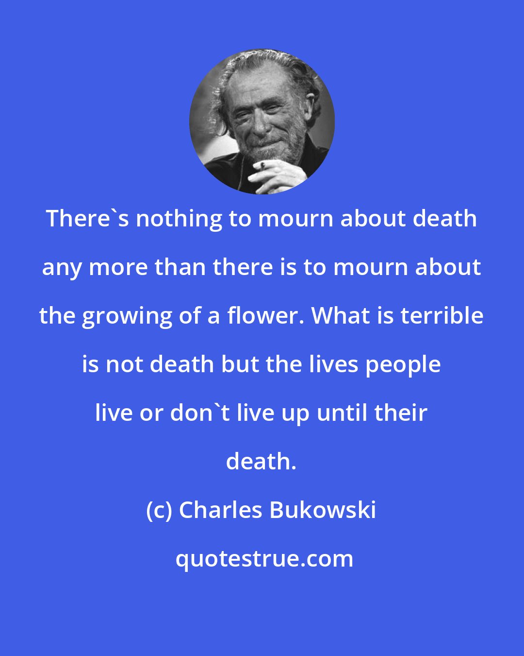 Charles Bukowski: There's nothing to mourn about death any more than there is to mourn about the growing of a flower. What is terrible is not death but the lives people live or don't live up until their death.