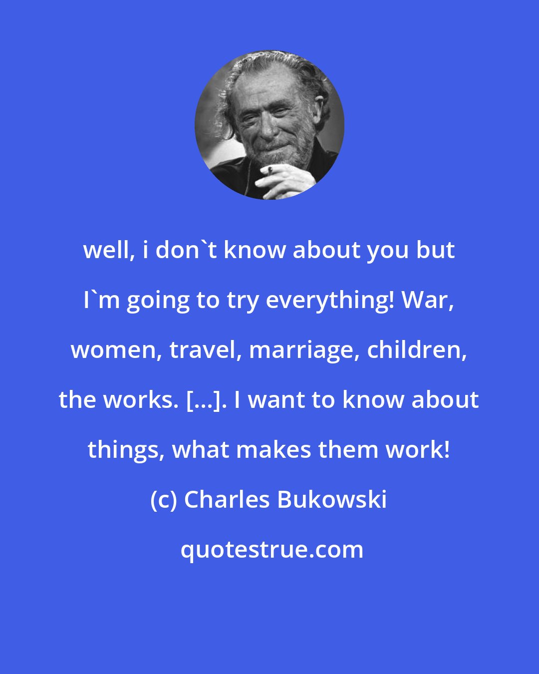 Charles Bukowski: well, i don't know about you but I'm going to try everything! War, women, travel, marriage, children, the works. [...]. I want to know about things, what makes them work!