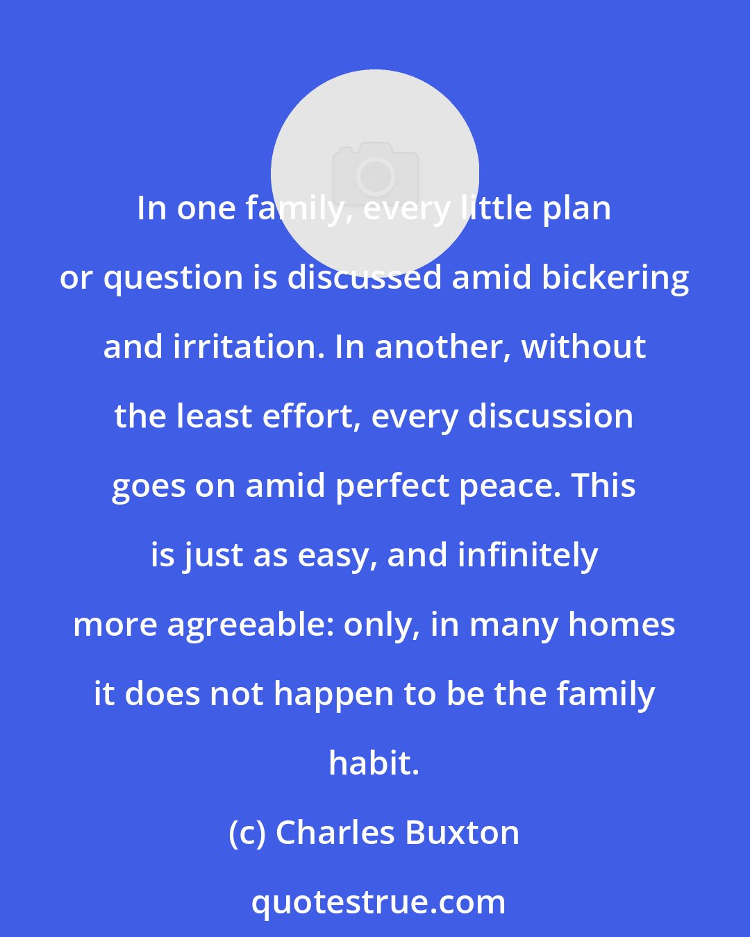 Charles Buxton: In one family, every little plan or question is discussed amid bickering and irritation. In another, without the least effort, every discussion goes on amid perfect peace. This is just as easy, and infinitely more agreeable: only, in many homes it does not happen to be the family habit.