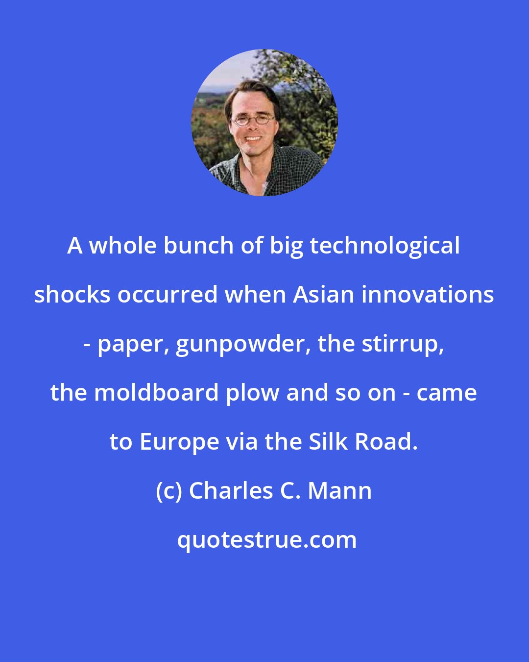 Charles C. Mann: A whole bunch of big technological shocks occurred when Asian innovations - paper, gunpowder, the stirrup, the moldboard plow and so on - came to Europe via the Silk Road.